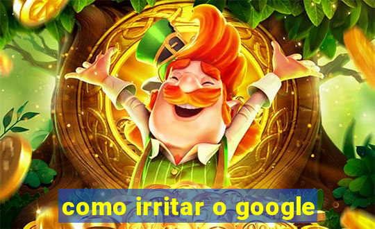 como irritar o google